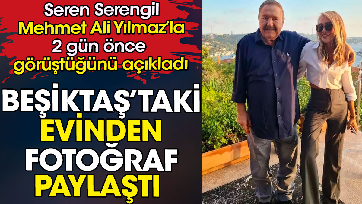 Mehmet Ali Yılmaz'ı Seren Serengil 2 gün önce Beşiktaş'taki evinde ziyaret etti