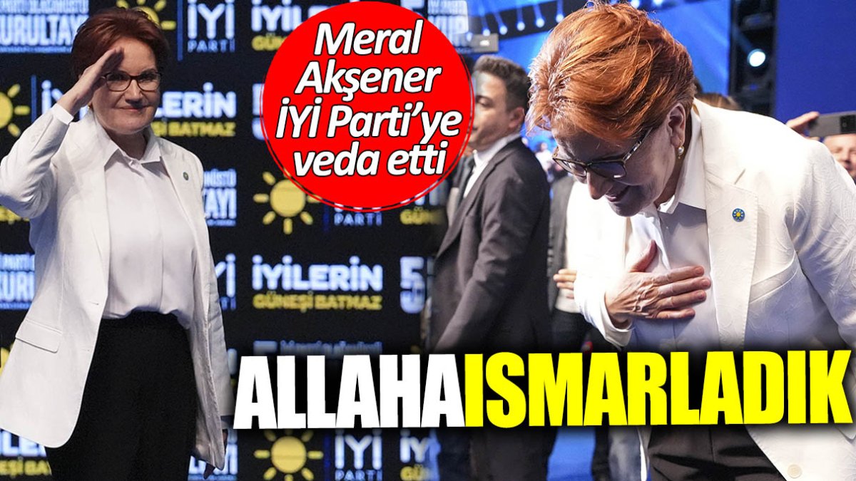 Meral Akşener İYİ Parti'ye veda etti: Allahaısmarladık