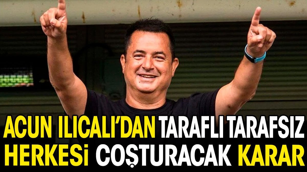 Acun Ilıcalı'dan taraflı tarafsız herkesi coşturacak karar