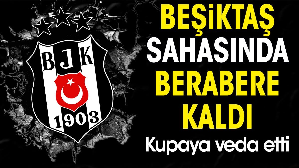 Beşiktaş sahasında berabere kaldı. Kupaya veda etti