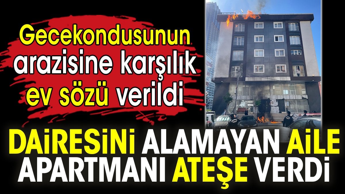 Gecekondusunun arazisine karşılık ev sözü verildi. Dairesini alamayan aile apartmanı ateşe verdi