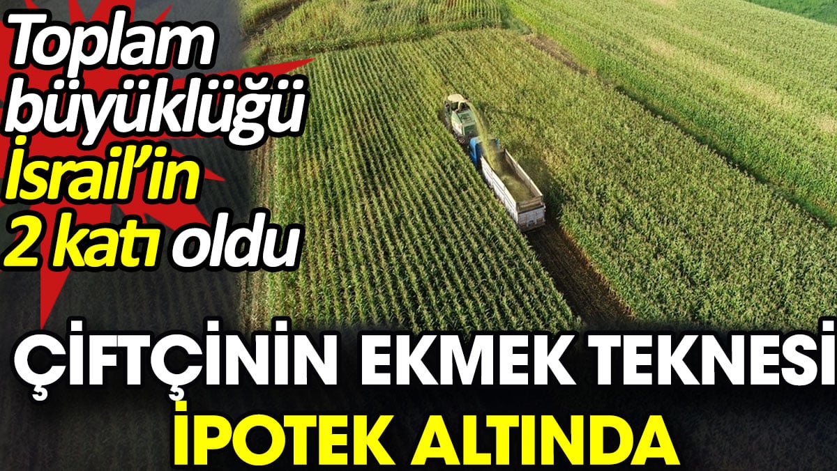 Çiftçinin ekmek teknesi ipotek altında. Toplam büyüklüğü İsrail’in 2 katı oldu