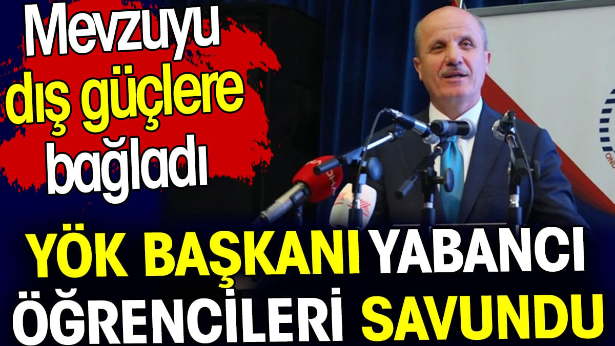 YÖK Başkanı yabancı öğrencileri savundu. Mevzuyu dış güçlere bağladı