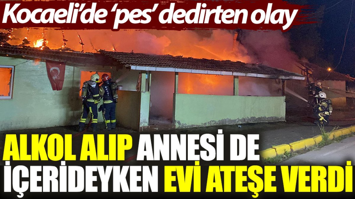 Kocaeli'de ‘pes’ dedirten olay: Alkol alıp, annesi de içerideyken evi ateşe verdi