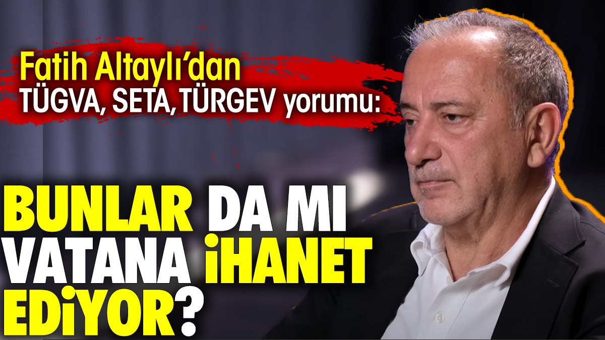 Fatih Altaylı'dan TÜGVA SETA ve TÜRGEV yorumu: Bunlar da mı vatana ihanet ediyor?