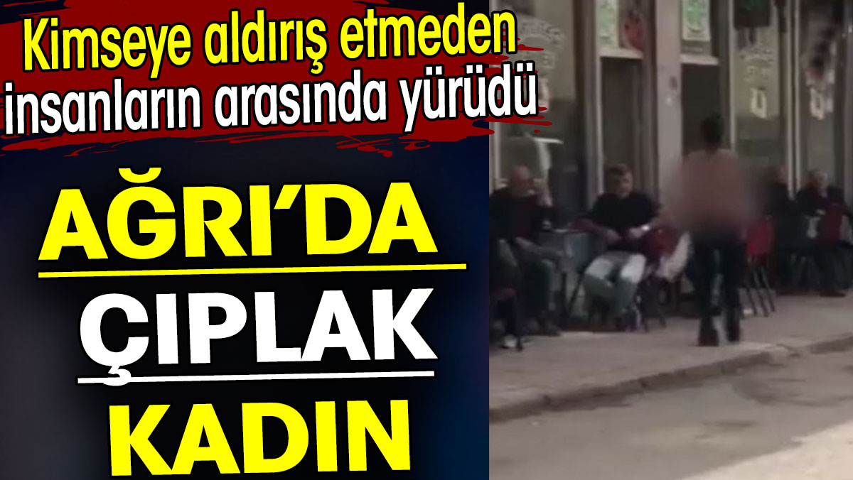 Ağrı’da çıplak kadın. Kimseye aldırış etmeden insanların arasında yürüdü