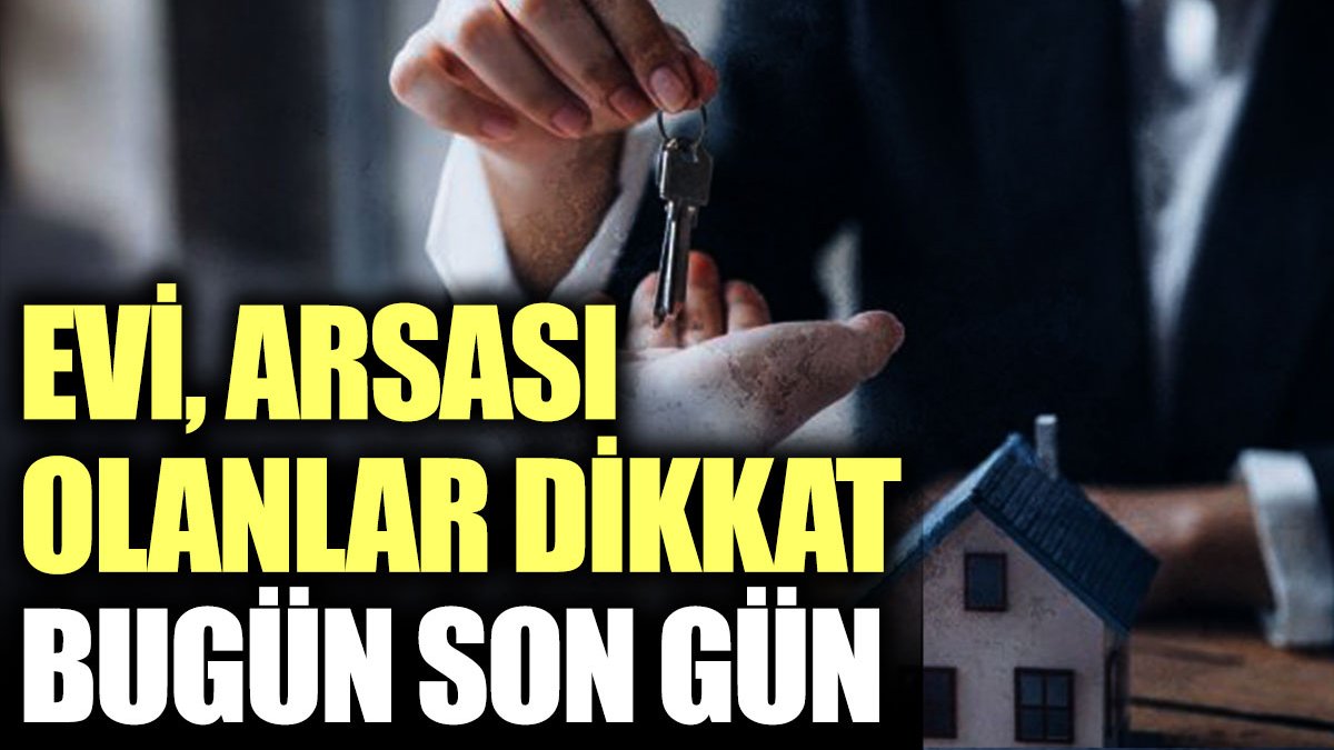 Evi arsası olanlar dikkat bugün son gün!