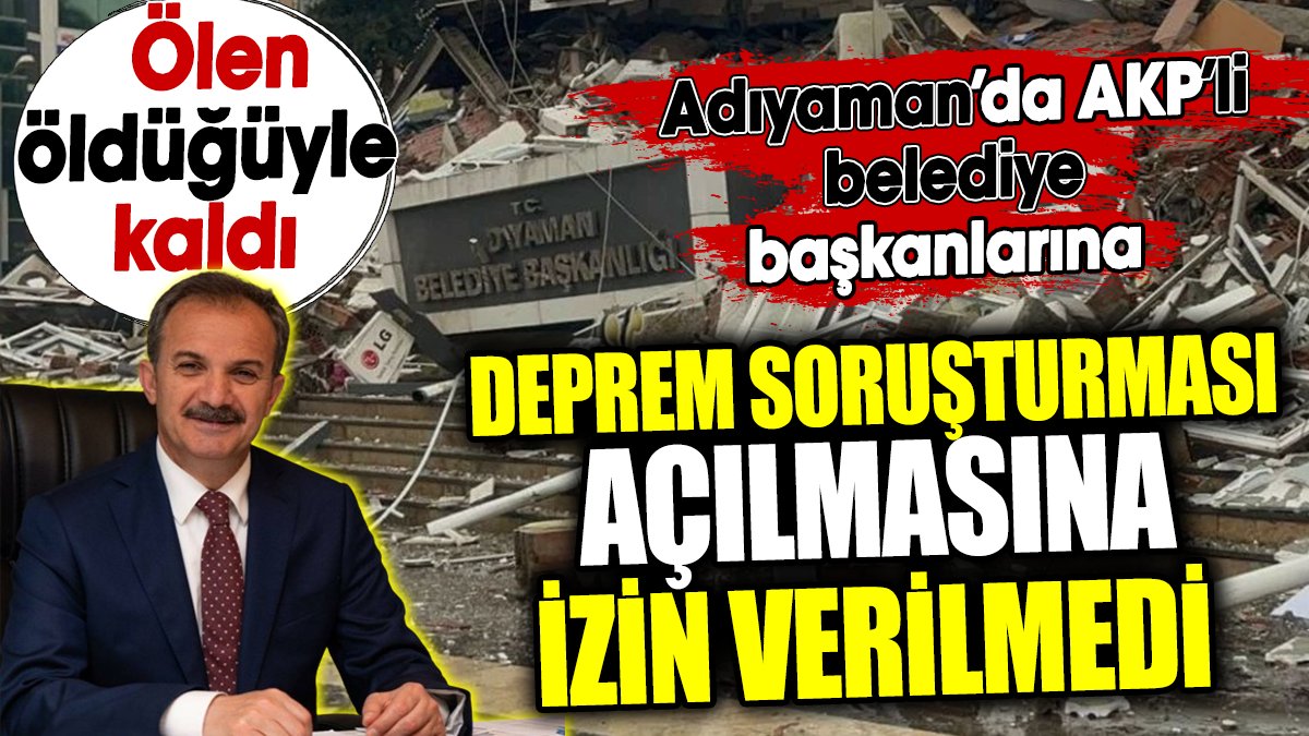 Adıyaman’da AKP’li belediye başkanlarına deprem soruşturması açılmasına izin verilmedi. Ölen öldüğüyle kaldı