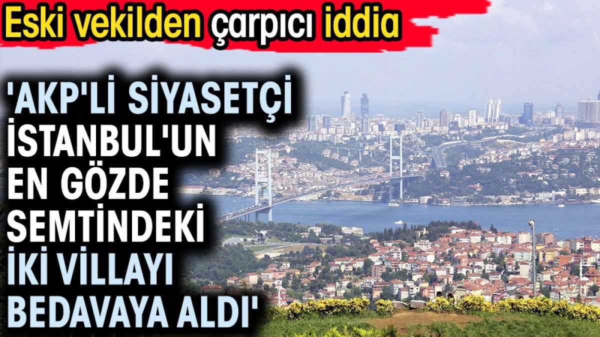 'AKP'li siyasetçi İstanbul'un en gözde semtindeki iki villayı bedavaya aldı'. Eski vekilden çarpıcı iddia