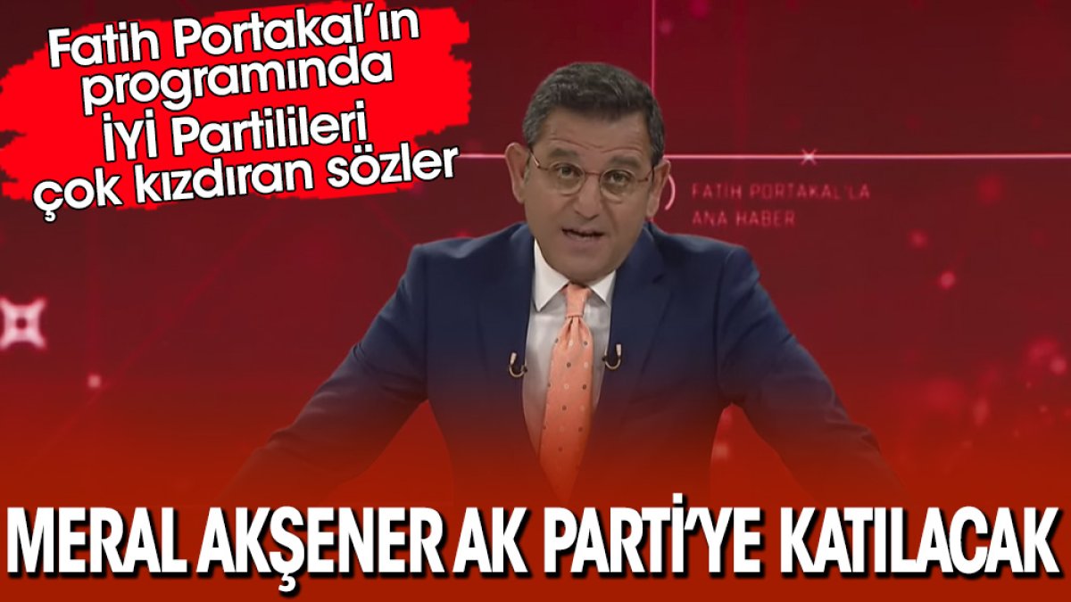 Fatih Portakal’ın programında İYİ Partilileri çok kızdıran sözler! Meral Akşener AK Parti’ye katılacak