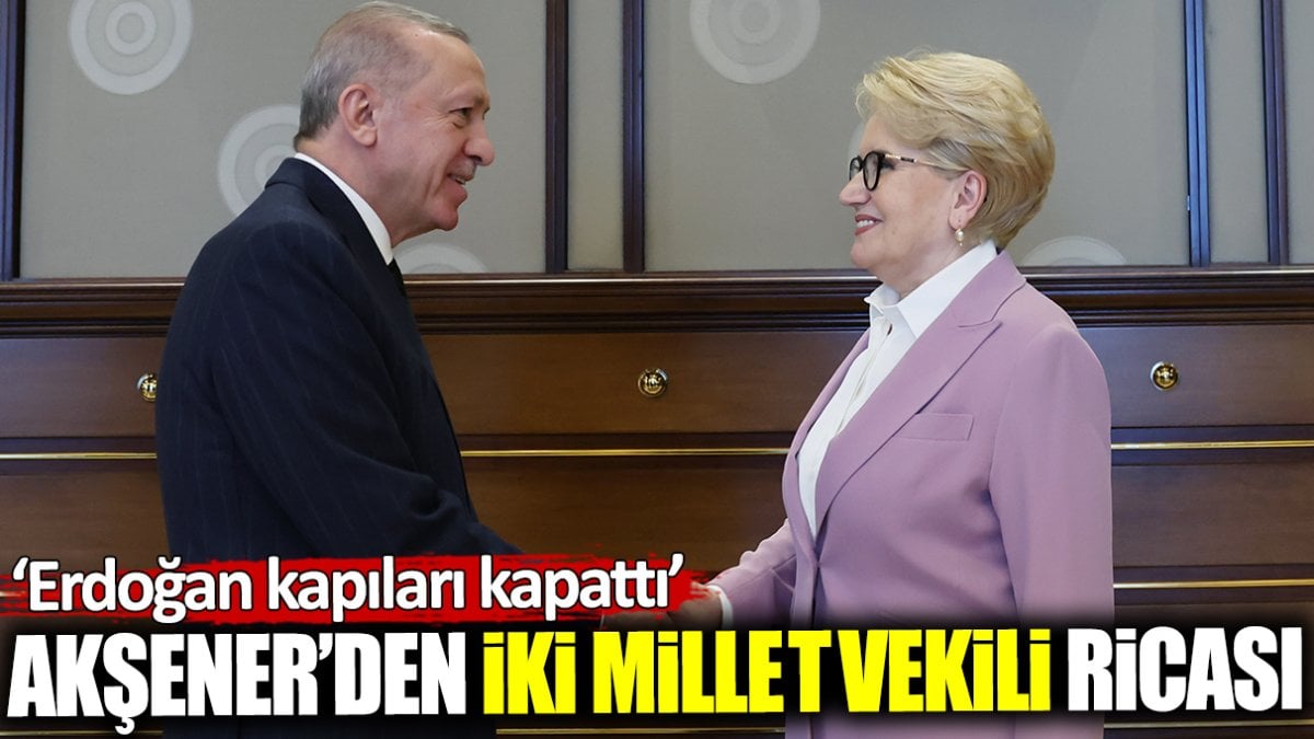 Akşener’den iki milletvekili ricası! Erdoğan kapıları kapattı