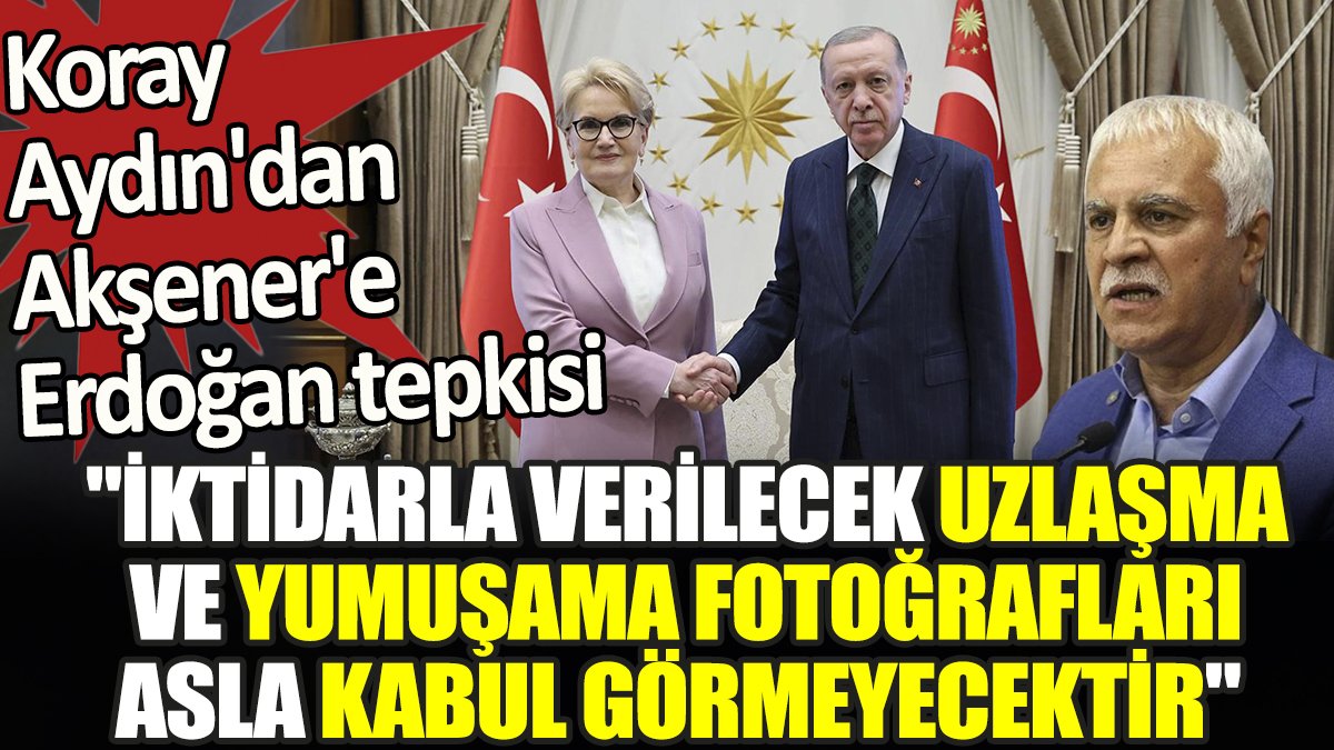 Koray Aydın'dan Akşener'e Erdoğan tepkisi. 'İktidarla verilecek uzlaşma ve yumuşama fotoğrafları asla kabul görmeyecektir'