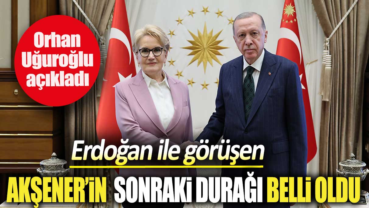 Erdoğan ile görüşen Akşener’in sonraki durağı belli oldu. Orhan Uğuroğlu açıkladı
