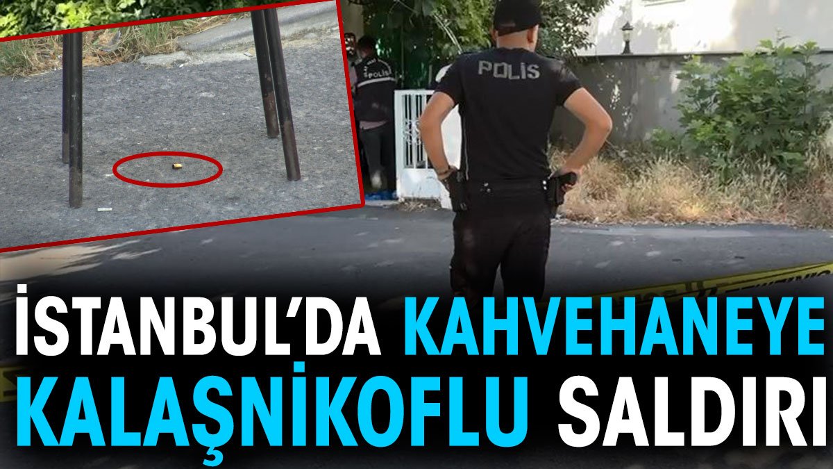 İstanbul'da kahvehaneye kalaşnikoflu saldırı