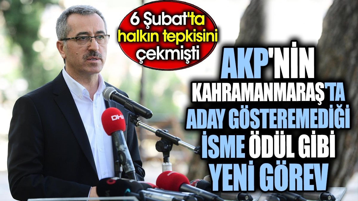 AKP'nin Kahramanmaraş'ta aday gösteremediği isme ödül gibi yeni görev. 6 Şubat'ta halkın tepkisini çekmişti