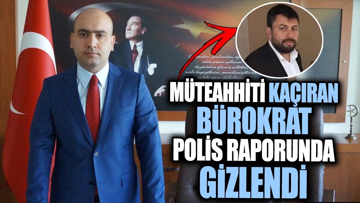 Müteahhiti kaçıran bürokrat polis raporunda gizlendi