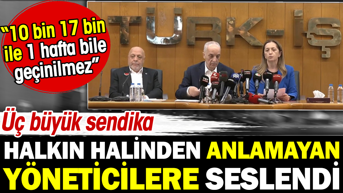 Üç büyük sendika halkın halinden anlamayan yöneticilere seslendi: 10 bin 17 bin ile 1 hafta bile geçinilemez