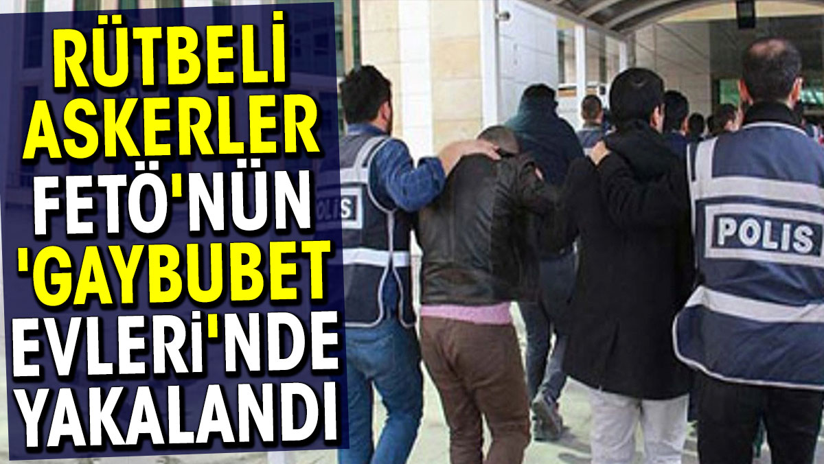 Rütbeli askerler FETÖ'nün gaybubet evlerinde yakalandı