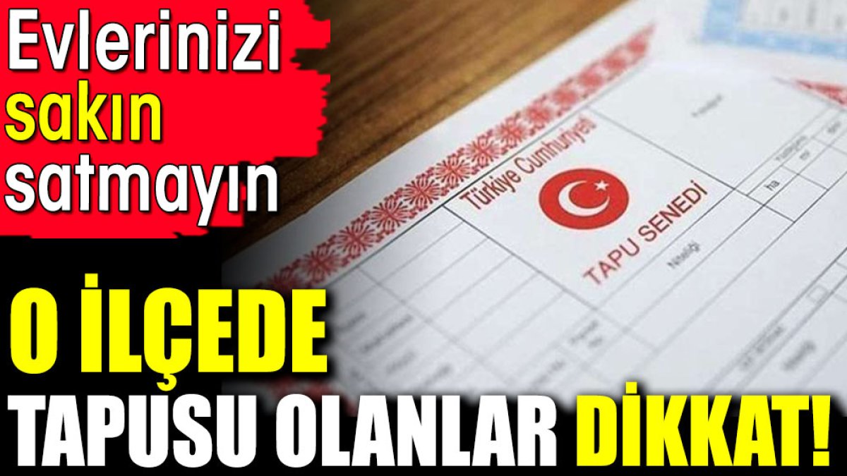 O ilçede tapusu olanlar dikkat! Evlerinizi sakın satmayın