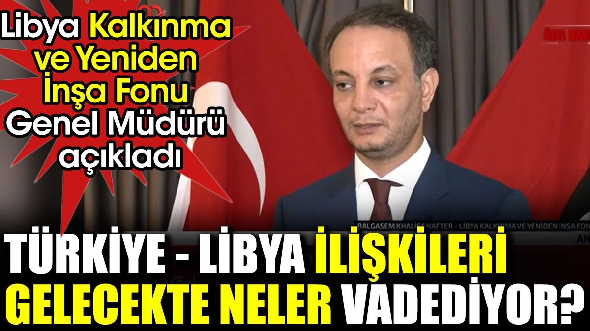 Türkiye-Libya ilişkileri gelecekte neler vadediyor? Libya Kalkınma ve Yeniden İnşa Fonu Genel Müdürü açıkladı