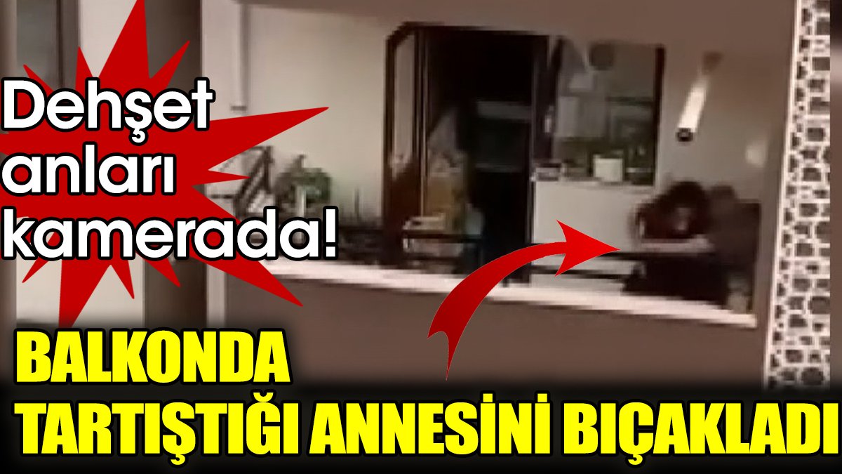 Balkonda tartıştığı annesini bıçakladı: Dehşet anları kamerada!