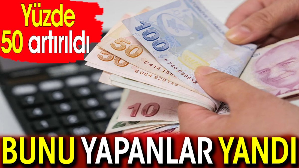 Yüzde 50 artırıldı. Bunu yapanlar yandı