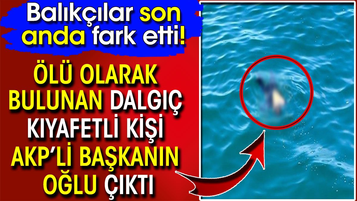 Denizde ölü bulunan dalgıç kıyafetli kişi AKP’li başkanın oğlu çıktı