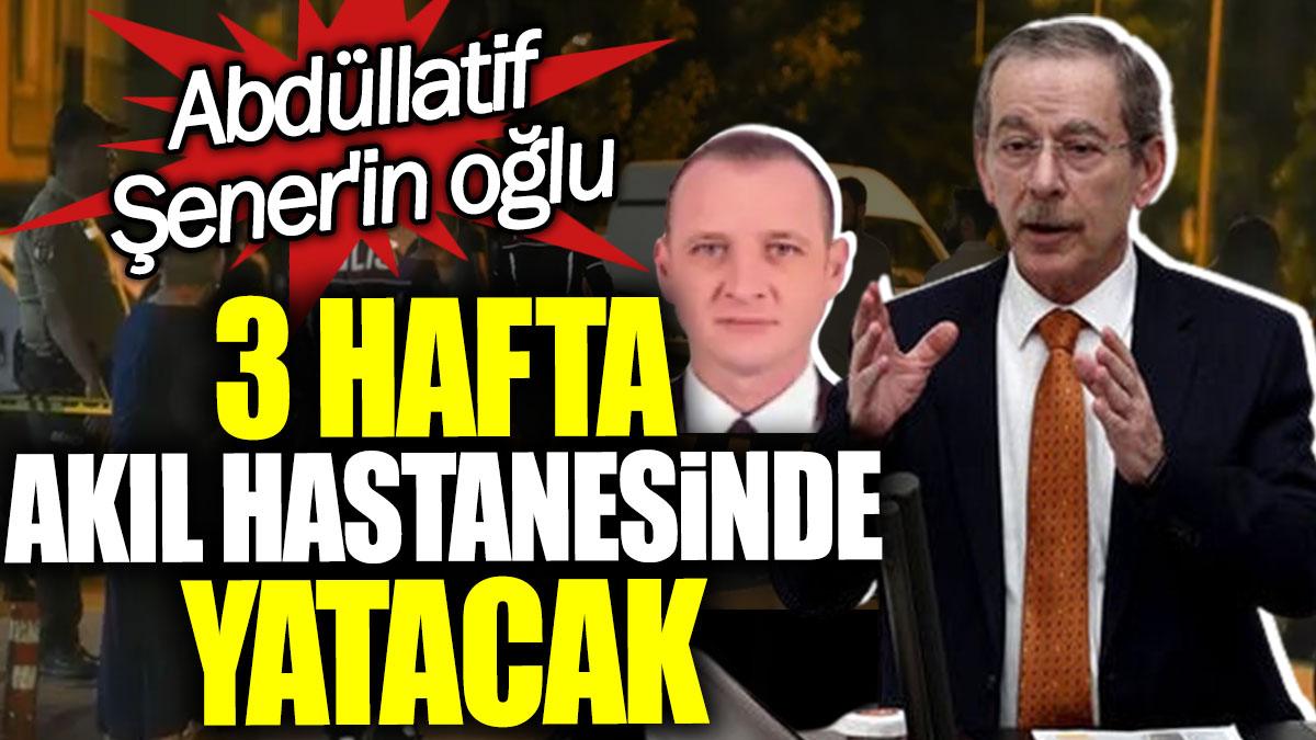 Abdüllatif Şener'in oğlu 3 hafta akıl hastanesinde yatacak