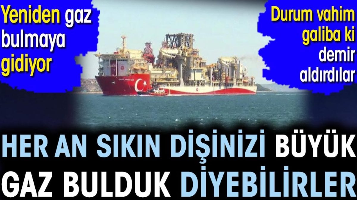 Her an sıkın dişinizi büyük gaz bulduk diyebilirler. Yeniden gaz bulmaya gidiyor. Durum vahim galiba ki demir aldırdılar