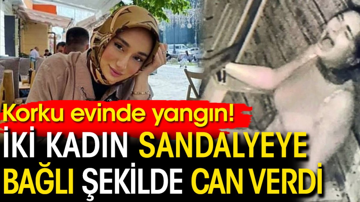 Korku evinde yangın! İki kadın sandalyeye bağlı şekilde can verdi