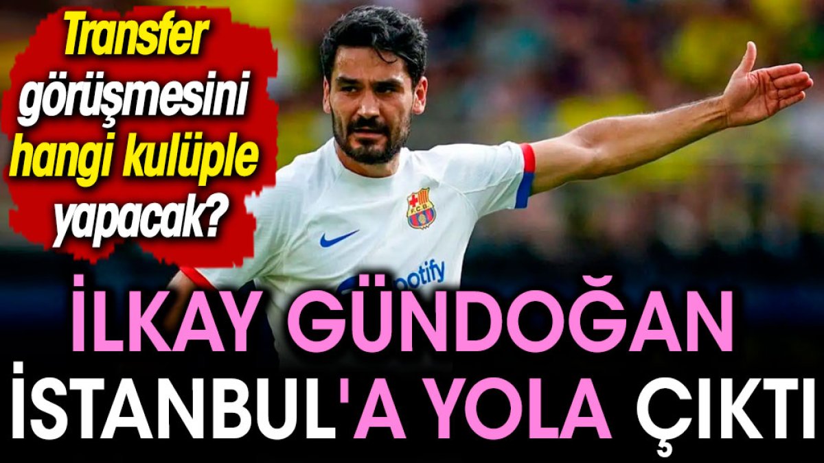 İlkay Gündoğan İstanbul'a yola çıktı. Transfer görüşmesini hangi kulüple yapacak?