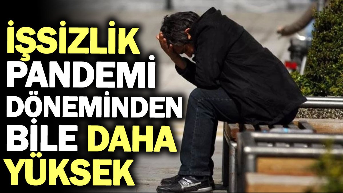 İşsizlik pandemi döneminden bile daha yüksek