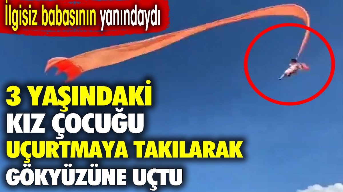 Üç yaşındaki kız çocuğu uçurtmaya takılarak gökyüzüne uçtu. İlgisiz babasının yanındaydı