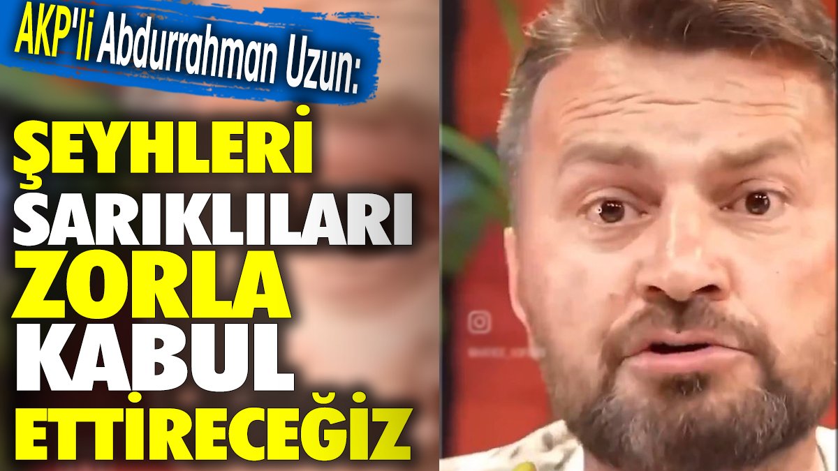 AKP'li Abdurrahman Uzun 'Şeyhleri sarıklıları zorla kabul ettireceğiz'