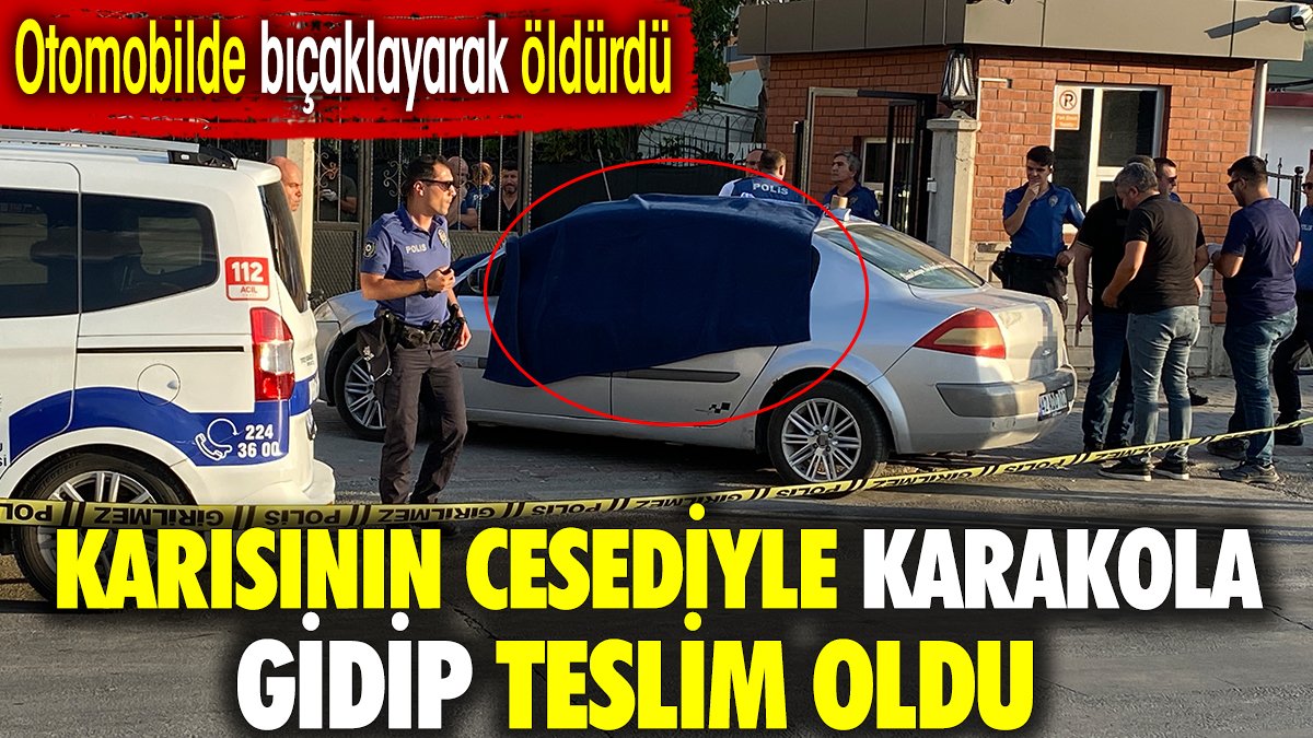 Karısının cesediyle karakola gidip teslim oldu. Otomobilde bıçaklayarak öldürdü