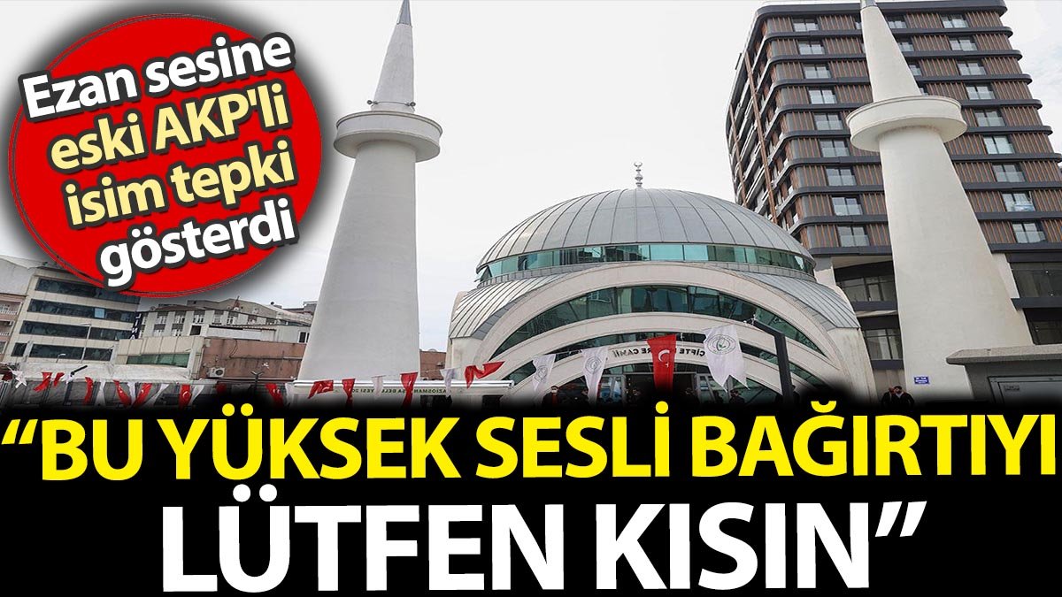 Ezan sesine eski AKP'li isim tepki gösterdi. 'Bu yüksek sesli bağırtıyı lütfen kısın'