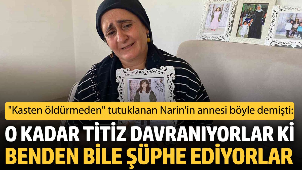 Kasten öldürmeden tutuklanan Narin’in annesi böyle demişti: O kadar titiz davranıyorlar ki benden bile şüphe ediyorlar