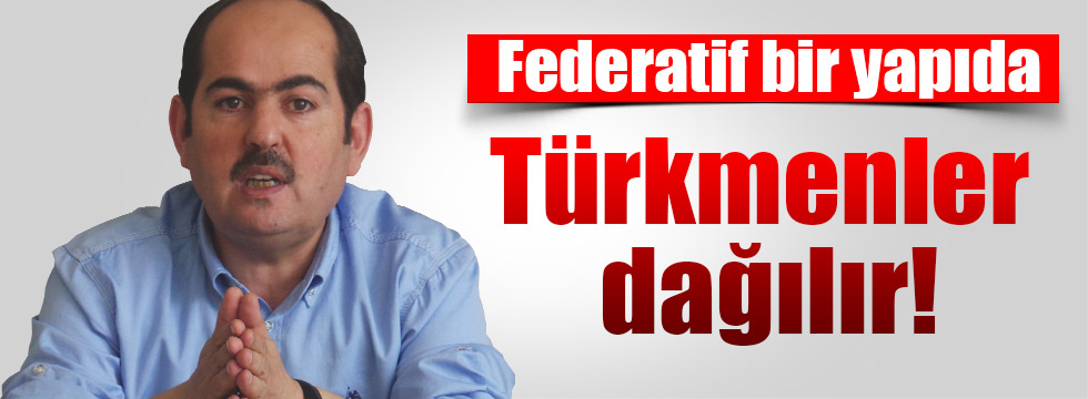 Federatif bir yapıda Türkmenler dağılır!
