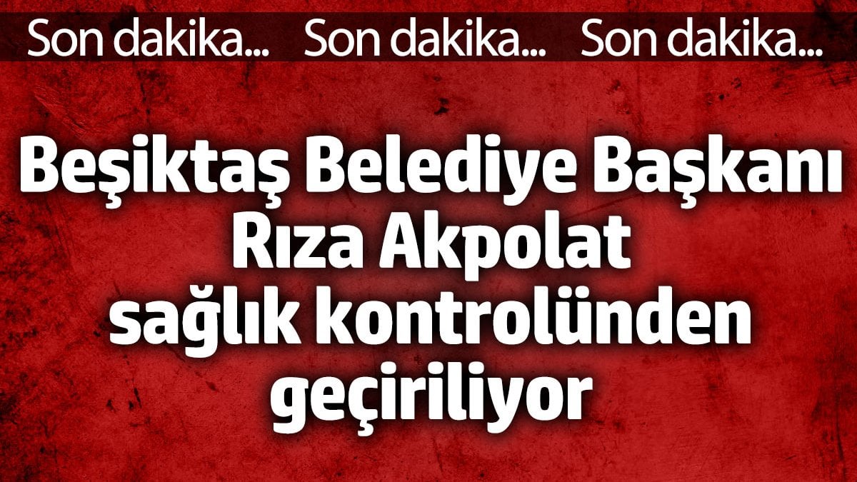 Beşiktaş Belediye Başkanı Rıza Akpolat sağlık kontrolünden geçiriliyor