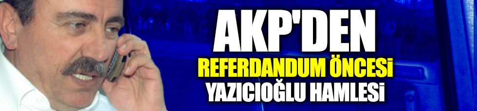 AKP'den referdandum öncesi Yazıcıoğlu hamlesi