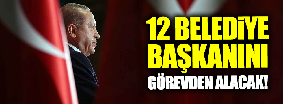 Erdoğan 12 belediye başkanını görevden alacak!