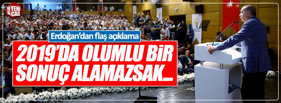 Erdoğan: "2019'da olumlu bir sonuç alamazsak..."