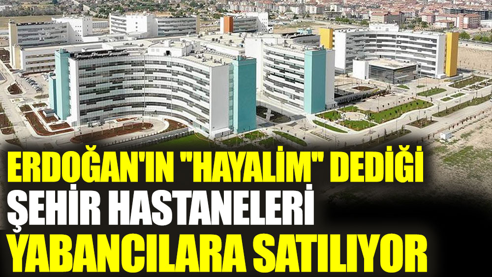 erdogan in hayalim dedigi sehir hastaneleri yabancilara satiliyor