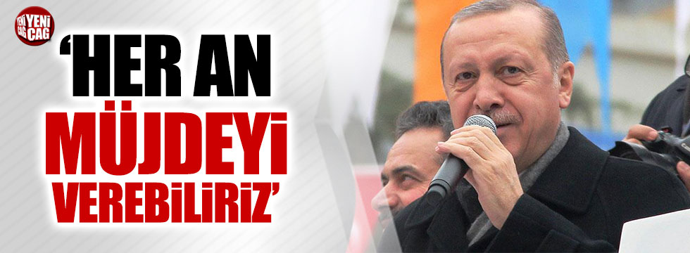 Erdoğan: Müjdeyi her an verebiliriz