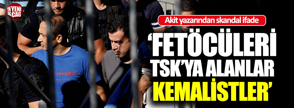 Akit yazarından skandal ifade: "FETÖ'cüleri TSK'ya Kemalistler aldı"