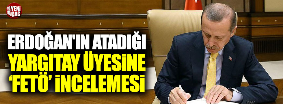 Erdoğan'ın atadığı Yargıtay üyesine FETÖ'den inceleme başlatıldı!
