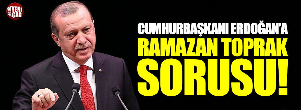 Cumhurbaşkanı Erdoğan’a Ramazan Toprak Sorusu