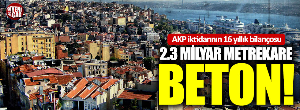 AKP iktidarının 16 yıllık bilançosu: 2.3 milyar metrekare beton!