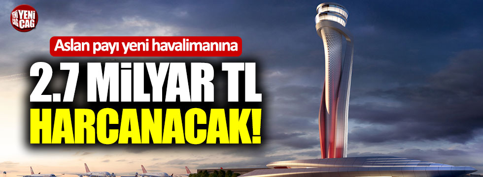 İstanbul Havalimanı'na aslan payı: 2.7 milyar TL harcanacak!