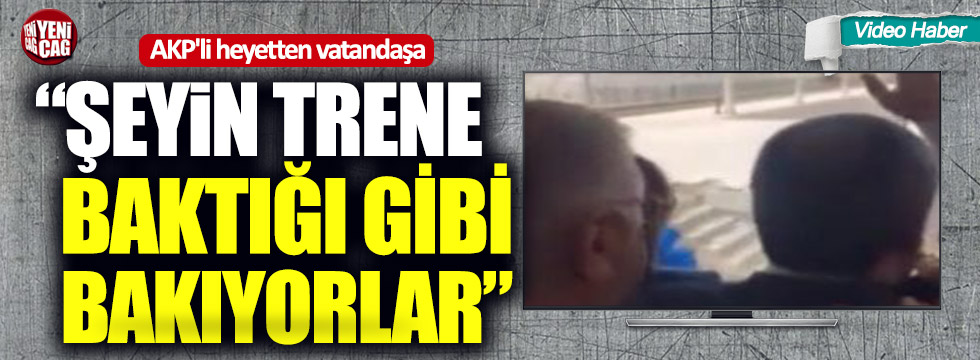 AKP'li heyetten vatandaşa: “Şeyin trene baktığı gibi bakıyorlar”